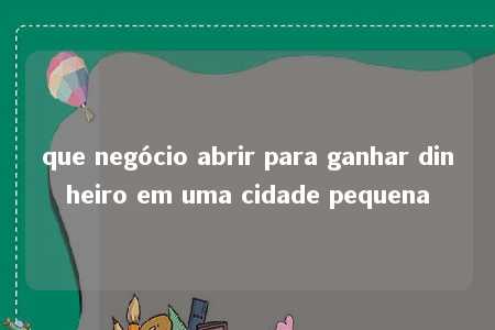 que negócio abrir para ganhar dinheiro em uma cidade pequena