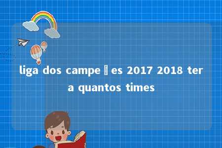 liga dos campeões 2017 2018 tera quantos times