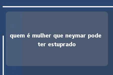 quem é mulher que neymar pode ter estuprado