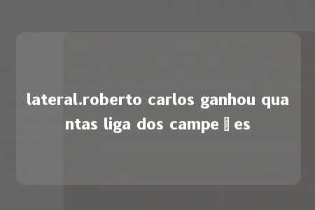 lateral.roberto carlos ganhou quantas liga dos campeões