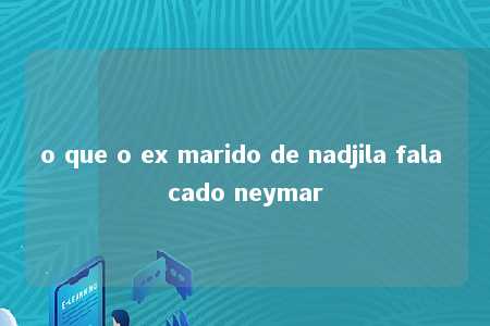 o que o ex marido de nadjila fala cado neymar