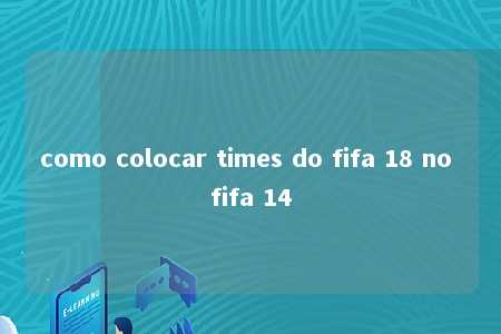 como colocar times do fifa 18 no fifa 14