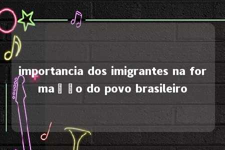 importancia dos imigrantes na formação do povo brasileiro