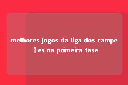 melhores jogos da liga dos campeões na primeira fase