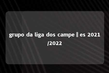 grupo da liga dos campeões 2021/2022