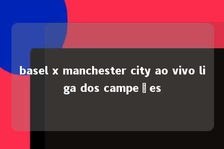 basel x manchester city ao vivo liga dos campeões