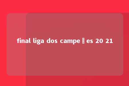 final liga dos campeões 20 21