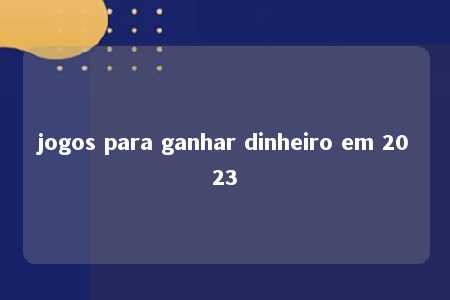 jogos para ganhar dinheiro em 2023