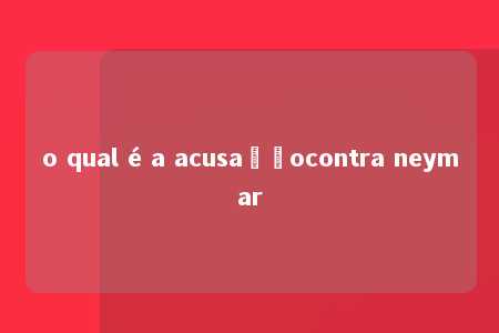 o qual é a acusaçãocontra neymar