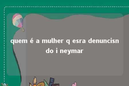 quem é a mulher q esra denuncisndo i neymar