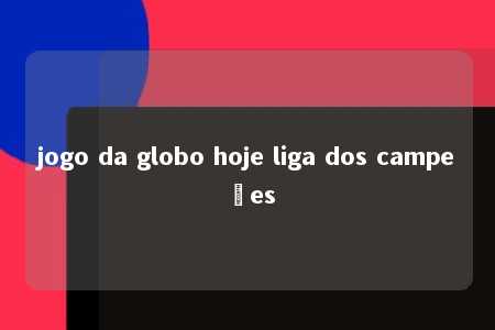 jogo da globo hoje liga dos campeões