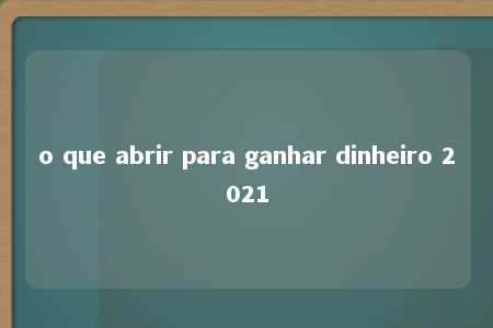 o que abrir para ganhar dinheiro 2021