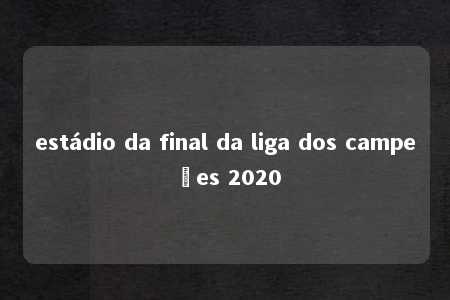 estádio da final da liga dos campeões 2020