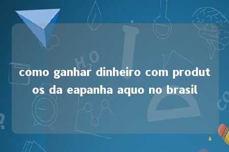 como ganhar dinheiro com produtos da eapanha aquo no brasil