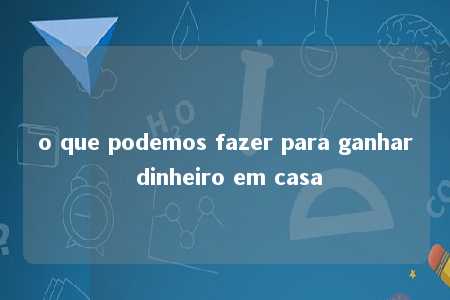 o que podemos fazer para ganhar dinheiro em casa