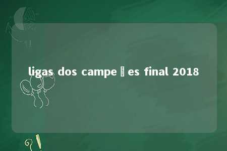 ligas dos campeões final 2018