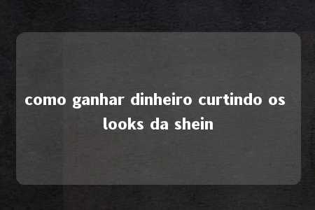 como ganhar dinheiro curtindo os looks da shein