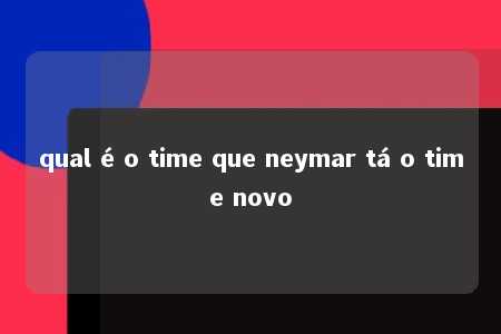 qual é o time que neymar tá o time novo