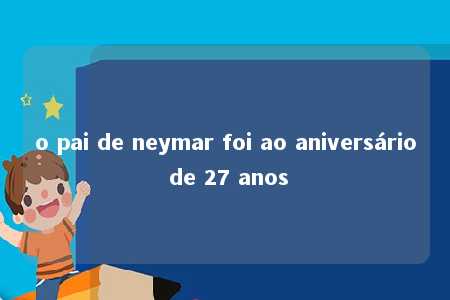 o pai de neymar foi ao aniversário de 27 anos