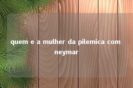 quem e a mulher da pilemica com neymar