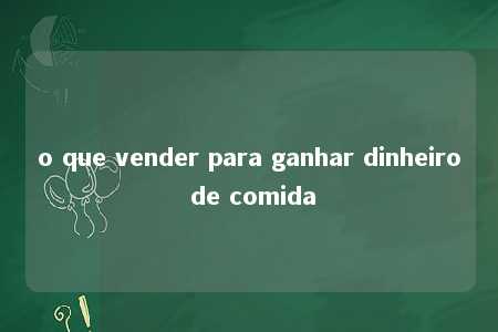 o que vender para ganhar dinheiro de comida