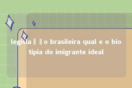 legislação brasileira qual e o biotipia do imigrante ideal