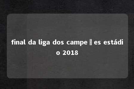 final da liga dos campeões estádio 2018