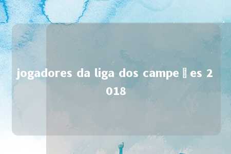 jogadores da liga dos campeões 2018