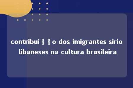 contribuição dos imigrantes sirio libaneses na cultura brasileira