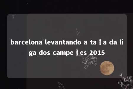 barcelona levantando a taça da liga dos campeões 2015