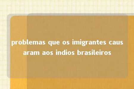 problemas que os imigrantes causaram aos indios brasileiros