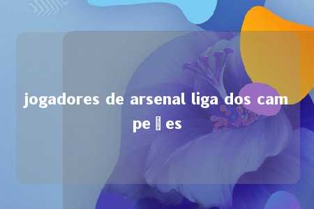 jogadores de arsenal liga dos campeões