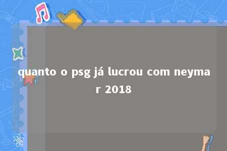 quanto o psg já lucrou com neymar 2018