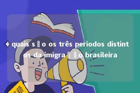 quais são os três periodos distintos da imigração brasileira