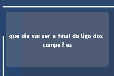 que dia vai ser a final da liga dos campeões