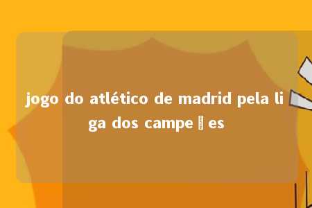 jogo do atlético de madrid pela liga dos campeões