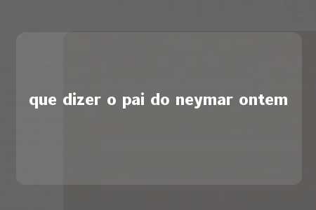 que dizer o pai do neymar ontem