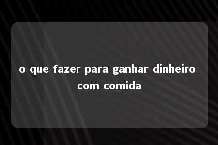 o que fazer para ganhar dinheiro com comida