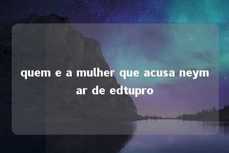 quem e a mulher que acusa neymar de edtupro