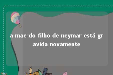 a mae do filho de neymar está gravida novamente