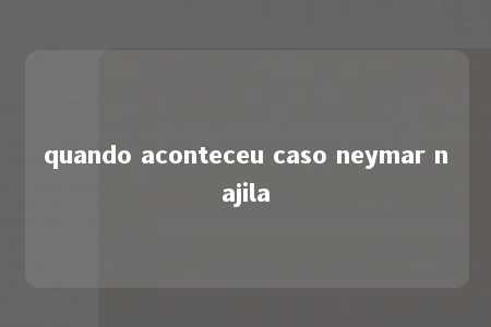 quando aconteceu caso neymar najila