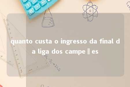 quanto custa o ingresso da final da liga dos campeões