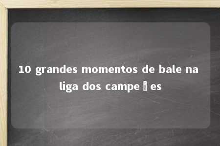 10 grandes momentos de bale na liga dos campeões