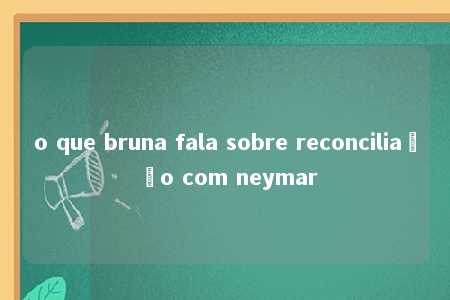 o que bruna fala sobre reconciliação com neymar