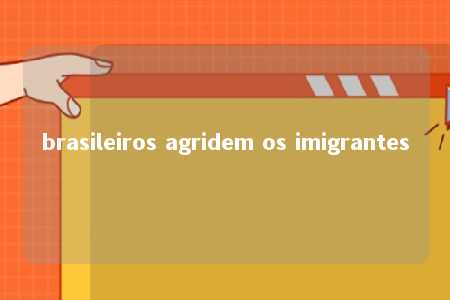 brasileiros agridem os imigrantes