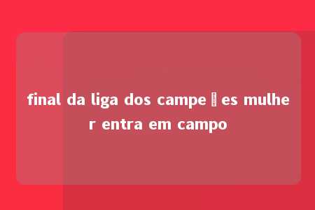 final da liga dos campeões mulher entra em campo