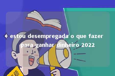 estou desempregada o que fazer para ganhar dinheiro 2022