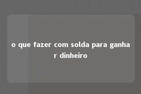 o que fazer com solda para ganhar dinheiro