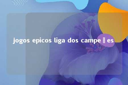 jogos epicos liga dos campeões