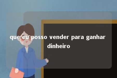 que eu posso vender para ganhar dinheiro